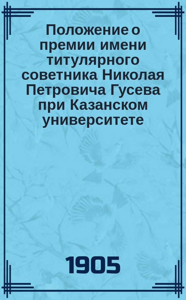 Положение о премии имени титулярного советника Николая Петровича Гусева при Казанском университете : Утв. 8 окт. 1905 г.