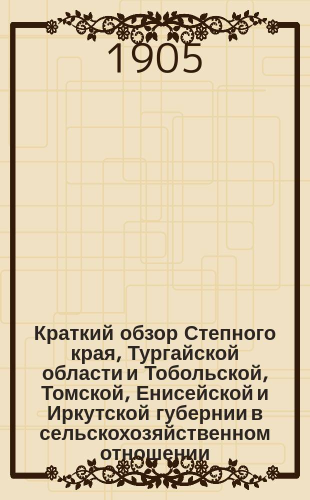 Краткий обзор Степного края, Тургайской области и Тобольской, Томской, Енисейской и Иркутской губернии в сельскохозяйственном отношении... ... 1904 год : Летний и осенний периоды