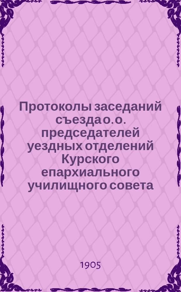 Протоколы заседаний съезда о. о. председателей уездных отделений Курского епархиального училищного совета, уездных наблюдателей церковных школ Курской епархии и о. о. благочинных с 27-го по 31-е сентября 1905 года