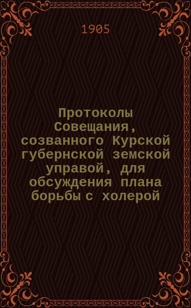 Протоколы Совещания, созванного Курской губернской земской управой, для обсуждения плана борьбы с холерой, из председателей уездных управ, врачей-представителей от уездов и членов Губернского врачебного совета 2-3 марта 1905 г.