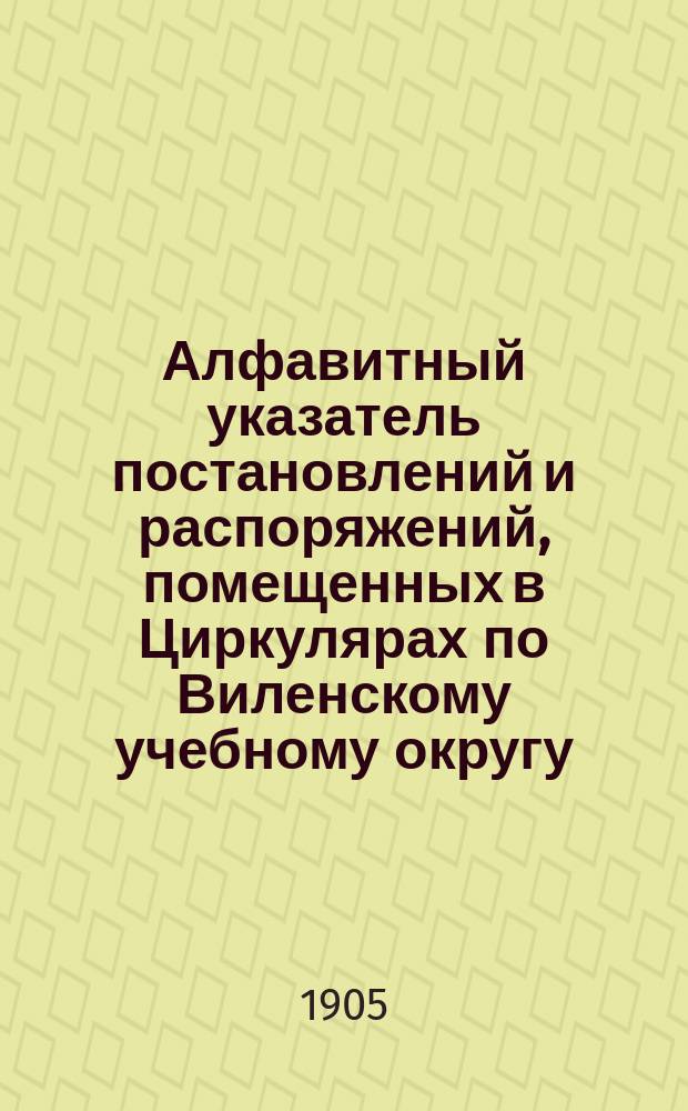 Алфавитный указатель постановлений и распоряжений, помещенных в Циркулярах по Виленскому учебному округу...