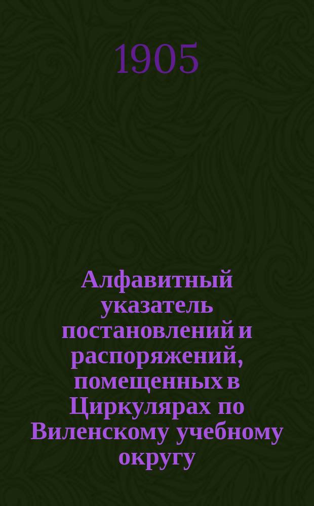 Алфавитный указатель постановлений и распоряжений, помещенных в Циркулярах по Виленскому учебному округу... ... за 1902-1904 годы