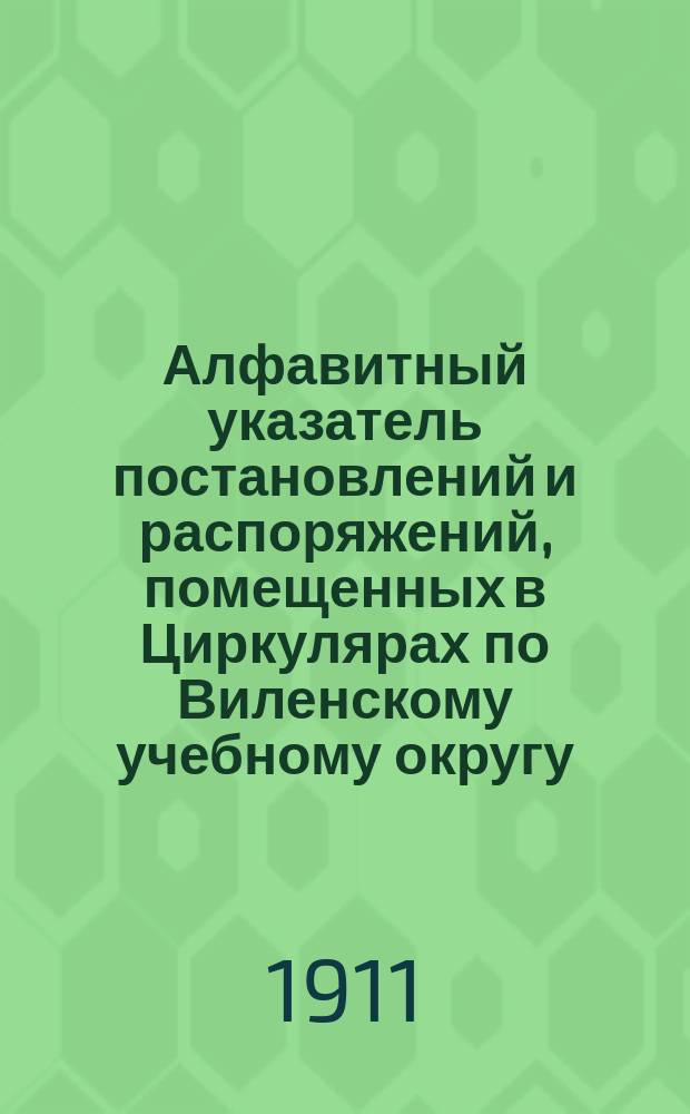 Алфавитный указатель постановлений и распоряжений, помещенных в Циркулярах по Виленскому учебному округу... ... за 1908-1909 годы