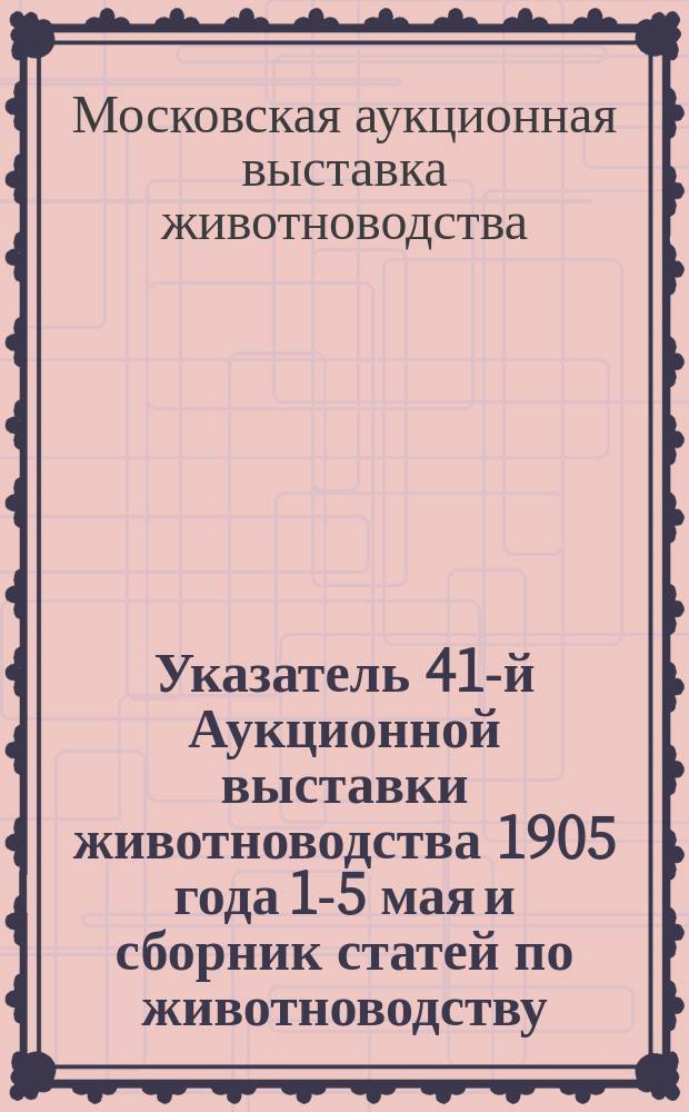 Указатель 41-й Аукционной выставки животноводства 1905 года 1-5 мая [и сборник статей по животноводству]