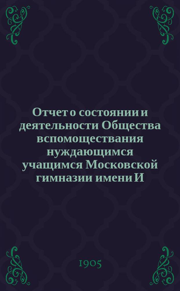Отчет о состоянии и деятельности Общества вспомоществания нуждающимся учащимся Московской гимназии имени И. и А. Медведниковых... ... со времени учреждения его, по 1-е января 1904 г.
