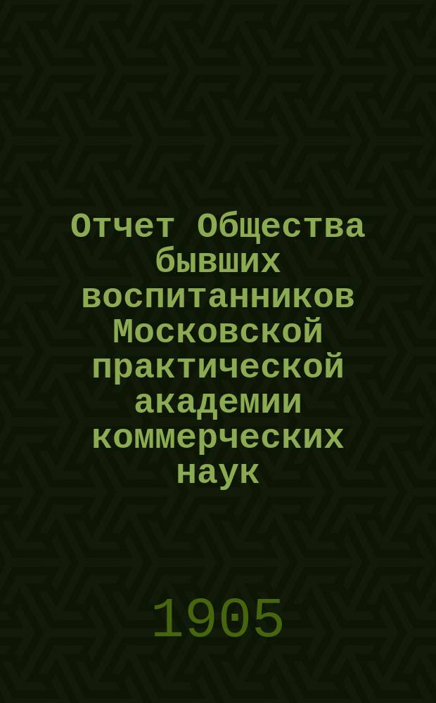 ... Отчет Общества бывших воспитанников Московской практической академии коммерческих наук... Первый... за время с 21 сентября 1903 г. по 31 декабря 1904 г.