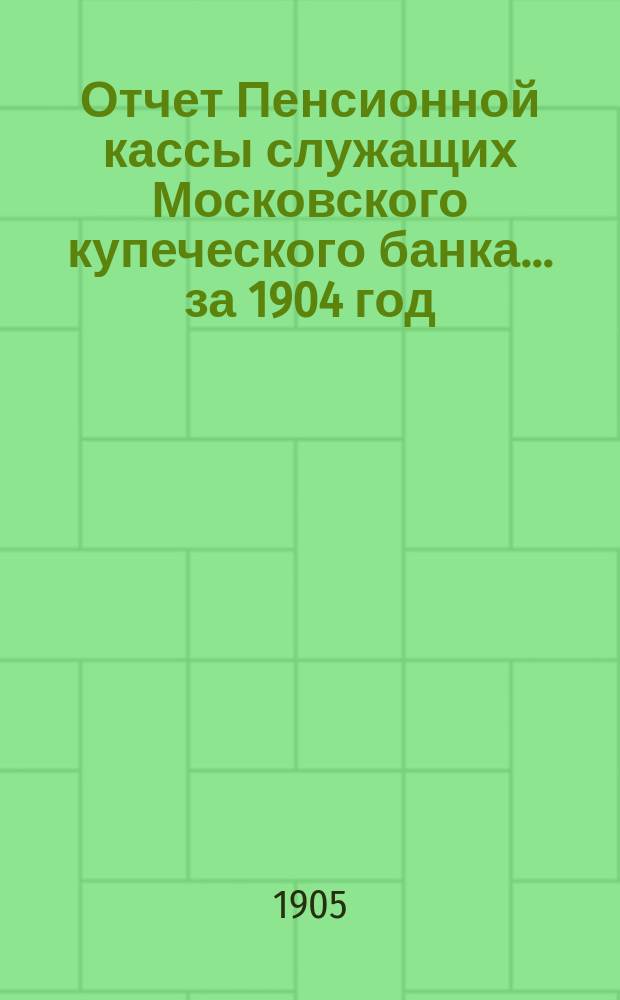 Отчет Пенсионной кассы служащих Московского купеческого банка... ... за 1904 год