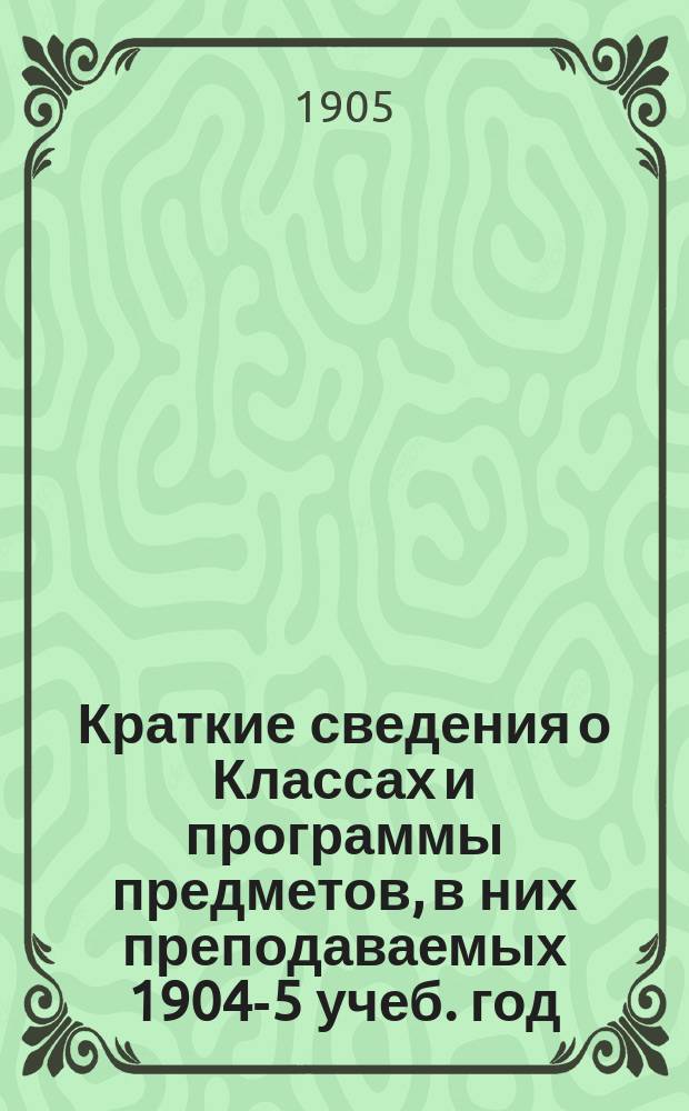 Краткие сведения о Классах и программы предметов, в них преподаваемых 1904-5 учеб. год