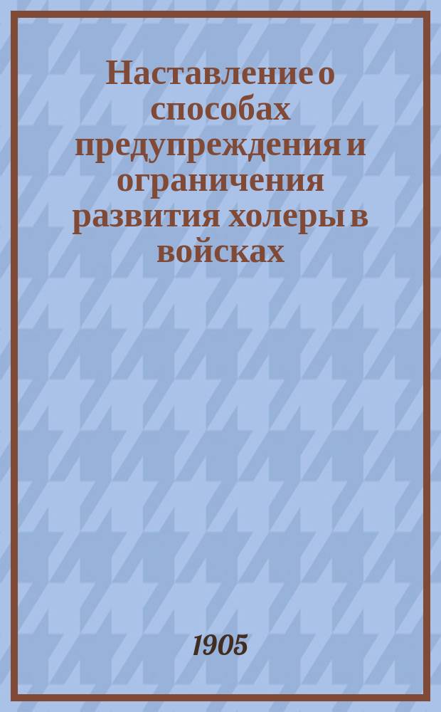 Наставление о способах предупреждения и ограничения развития холеры в войсках : Сост. по прик. воен. вед., прик. по войскам гвардии и Петерб. воен. округа и Устава внутренней службы