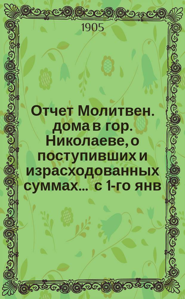 Отчет Молитвен. дома в гор. Николаеве, о поступивших и израсходованных суммах... ... с 1-го янв. 1904 г. по 1 янв. 1905 г.