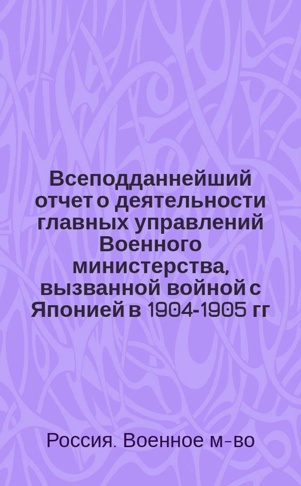 Всеподданнейший отчет о деятельности главных управлений Военного министерства, вызванной войной с Японией в 1904-1905 гг.