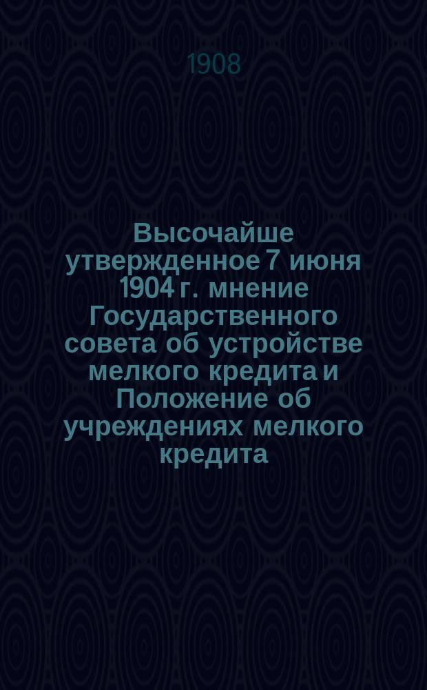 Высочайше утвержденное 7 июня 1904 г. мнение Государственного совета об устройстве мелкого кредита и Положение об учреждениях мелкого кредита