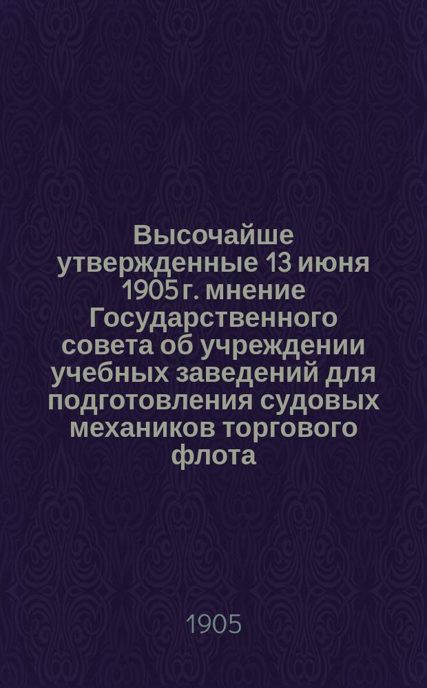 Высочайше утвержденные 13 июня 1905 г. мнение Государственного совета об учреждении учебных заведений для подготовления судовых механиков торгового флота, положение о сих учебных заведениях и штатное расписание должностей и расходов по их содержанию; Высочайше утвержденные 13 июня 1905 г. положение об учебных заведениях для подготовления судовых механиков торгового флота: Утв. 13 июня 1905 г.