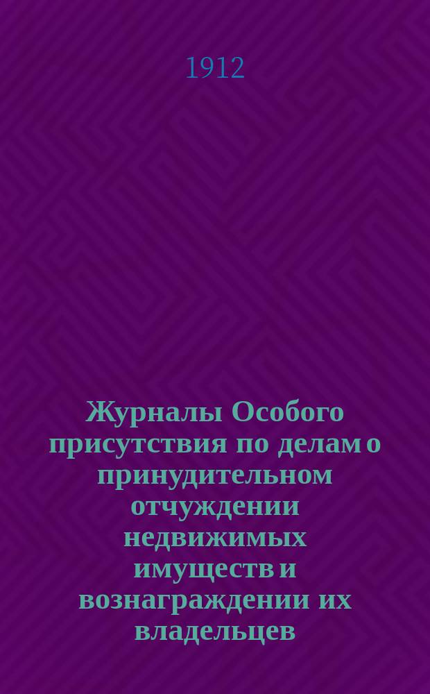 [Журналы Особого присутствия по делам о принудительном отчуждении недвижимых имуществ и вознаграждении их владельцев... [за 1912 г.]