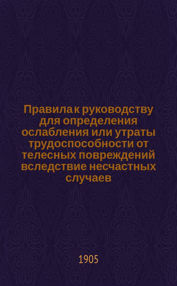 Правила к руководству для определения ослабления или утраты трудоспособности от телесных повреждений вследствие несчастных случаев, на основании... утвержденного 2 июня 1903 года мнения Государственного совета : Утв. за министра внутренних дел... 5 июня 1904 г.