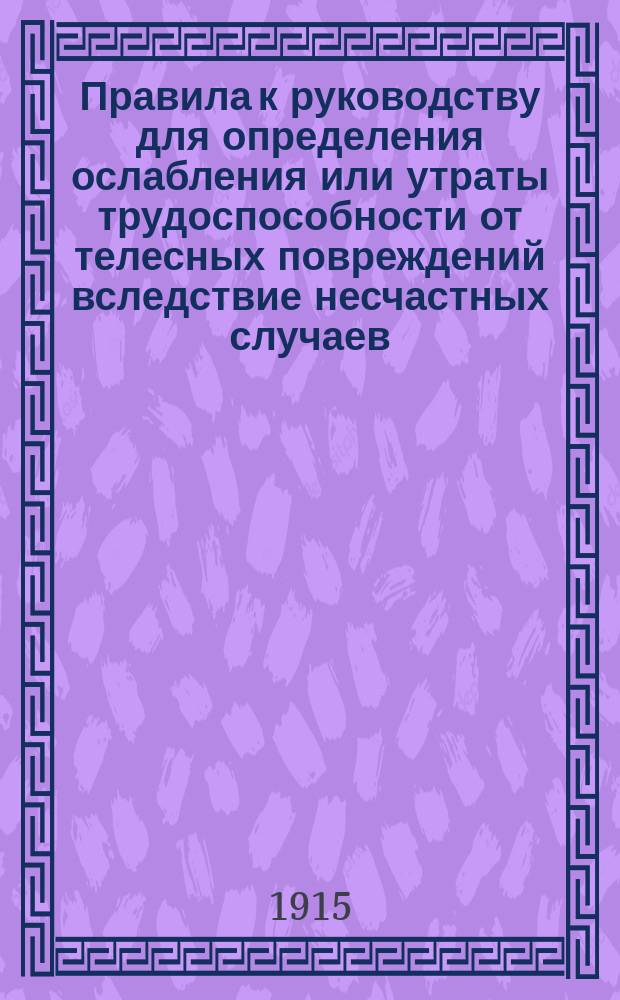 Правила к руководству для определения ослабления или утраты трудоспособности от телесных повреждений вследствие несчастных случаев, на основании... утвержденного 2 июня 1903 года мнения Государственного совета : Утв. за министра внутренних дел... 5 июня 1904 г.