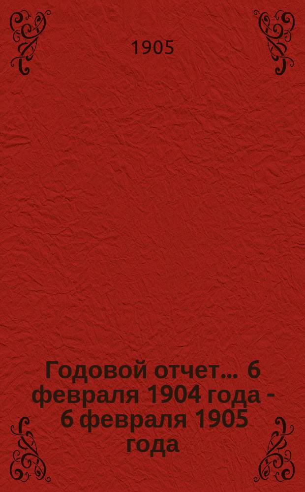Годовой отчет... ... 6 февраля 1904 года - 6 февраля 1905 года