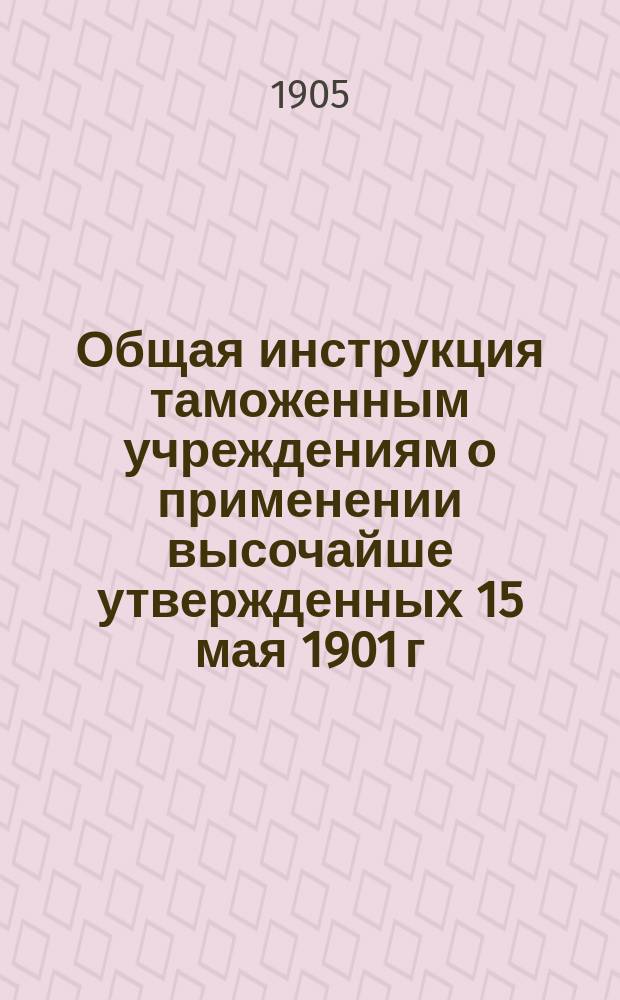 Общая инструкция таможенным учреждениям о применении высочайше утвержденных 15 мая 1901 г. Правил о приеме товаров в ведение таможенных учреждений, досмотре, оплате пошлиной и выпуске : Утв. министром финансов 29 мая 1904 г