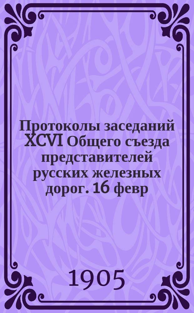 Протоколы заседаний XCVI Общего съезда представителей русских железных дорог. 16 февр. - 16 марта 1905 г.