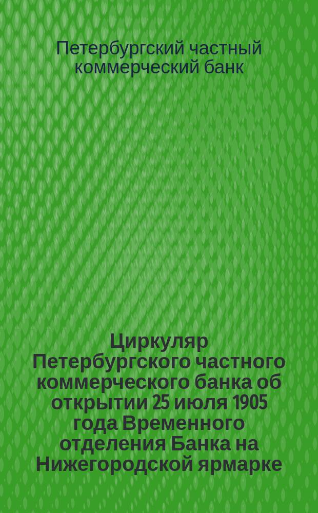 [Циркуляр Петербургского частного коммерческого банка об открытии 25 июля 1905 года Временного отделения Банка на Нижегородской ярмарке]