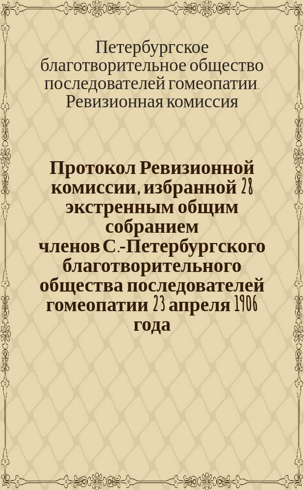 Протокол Ревизионной комиссии, избранной 28 экстренным общим собранием членов С.-Петербургского благотворительного общества последователей гомеопатии 23 апреля 1906 года, в составе Я.И. Павлинова, И.И. Рынкевича, А.М. Бригера [и др.] для обревизования отчетов Правления по учреждениям Общества за 1905 год