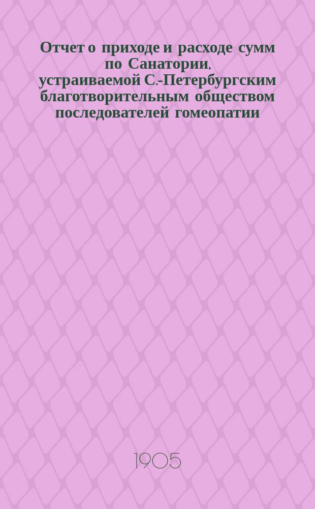 Отчет о приходе и расходе сумм по Санатории, устраиваемой С.-Петербургским благотворительным обществом последователей гомеопатии... на участках в Сестрорецкой казенной лесной даче (между ст. Курорт-Дюны Сестрорецкой железной дороги)