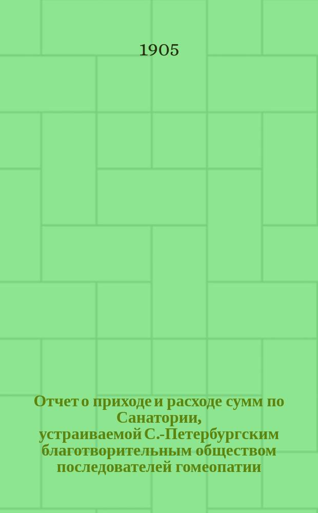 Отчет о приходе и расходе сумм по Санатории, устраиваемой С.-Петербургским благотворительным обществом последователей гомеопатии... на участках в Сестрорецкой казенной лесной даче (между ст. Курорт-Дюны Сестрорецкой железной дороги). ... за 1904 год