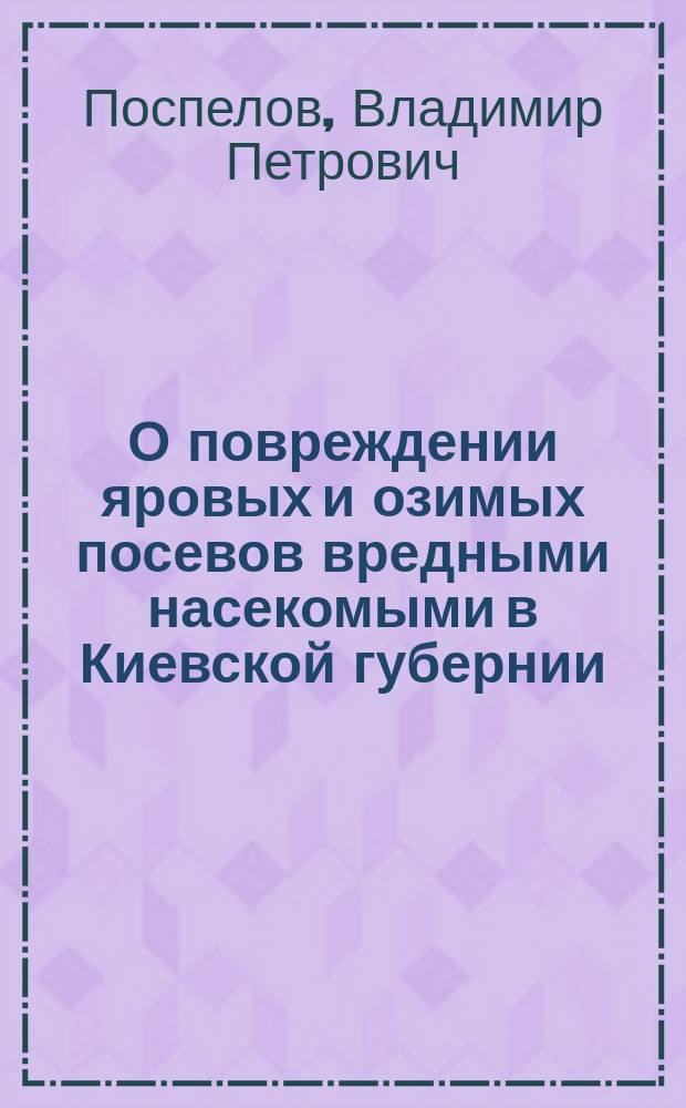 О повреждении яровых и озимых посевов вредными насекомыми в Киевской губернии : (Сообщение Энтомол. ст. Южно-Рус. о-ва поощр. зем. и с. пр.)