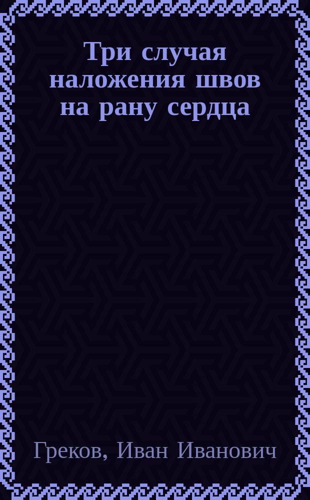 Три случая наложения швов на рану сердца : Доложено в хирург. секции 9-го Пироговского съезда 10/I 1904