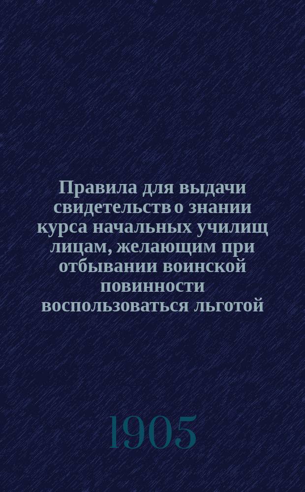 Правила для выдачи свидетельств о знании курса начальных училищ лицам, желающим при отбывании воинской повинности воспользоваться льготой, определенной п. 4 ст. 56 (ныне п. 3 ст. 64) Устава о воинской повинности : Утв. министром народного просвещения