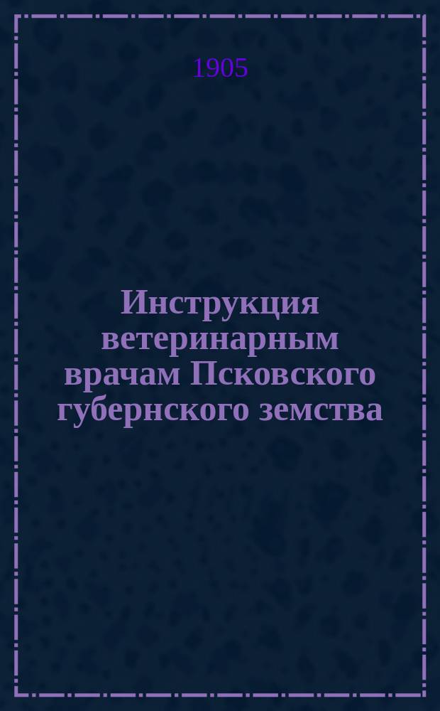 Инструкция ветеринарным врачам Псковского губернского земства : (Утв. Губ. земск. собранием 25 янв. 1905 г.)