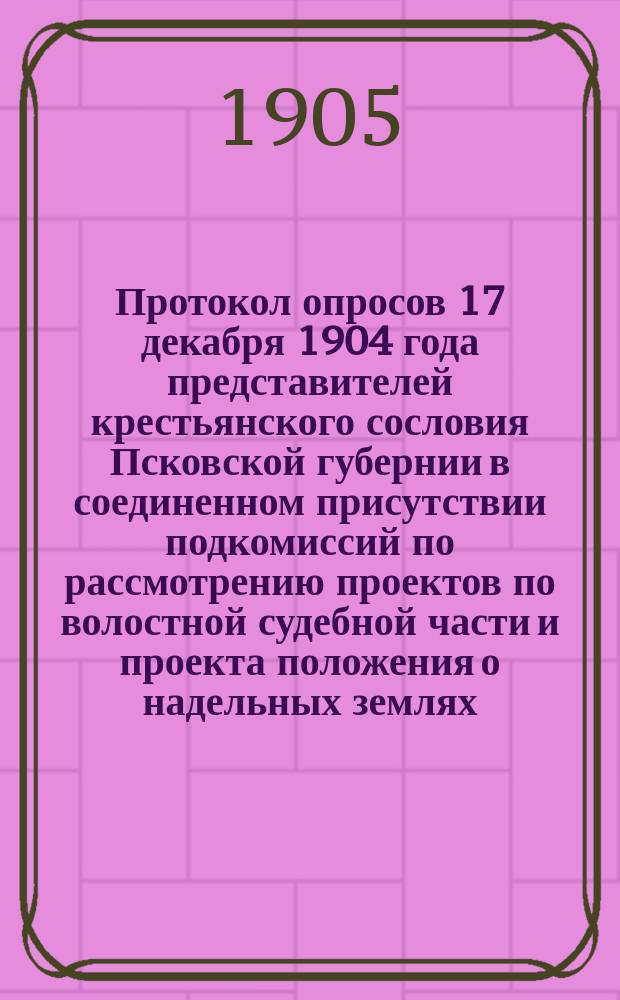 Протокол опросов 17 декабря 1904 года представителей крестьянского сословия Псковской губернии в соединенном присутствии подкомиссий по рассмотрению проектов по волостной судебной части и проекта положения о надельных землях