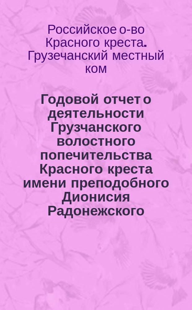 Годовой отчет о деятельности Грузчанского волостного попечительства Красного креста имени преподобного Дионисия Радонежского : За время с 12-го мая 1904 года (дня открытия Попечительства) по 1-е января 1905 года