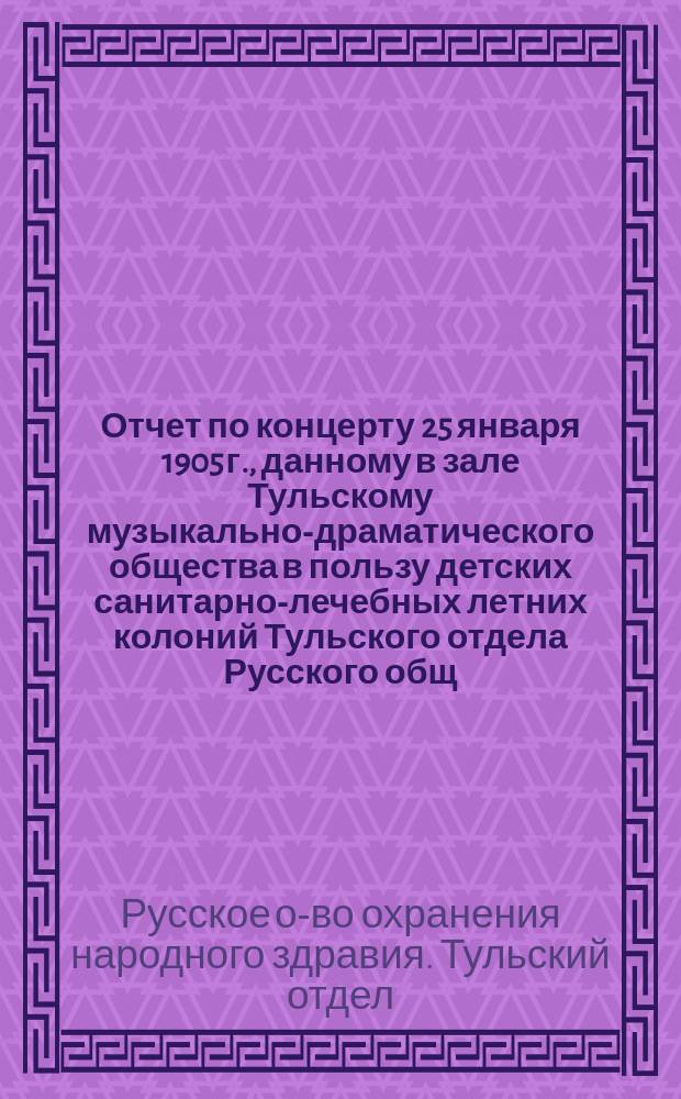 Отчет по концерту 25 января 1905 г., данному в зале Тульскому музыкально-драматического общества в пользу детских санитарно-лечебных летних колоний Тульского отдела Русского общ. охран. народ. здравия