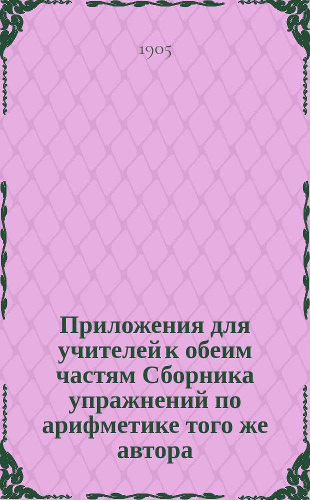 Приложения для учителей к обеим частям Сборника упражнений по арифметике того же автора : Ч. 1-2
