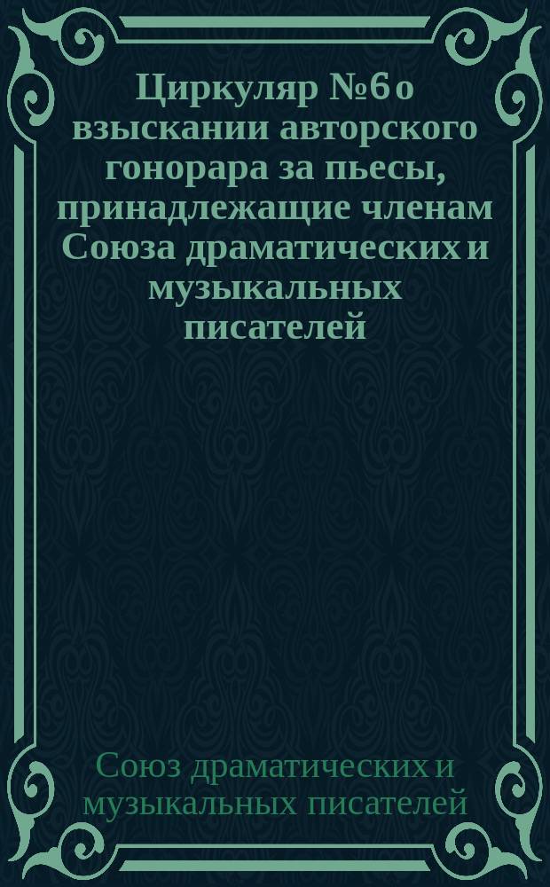 Циркуляр № 6 [о взыскании авторского гонорара за пьесы, принадлежащие членам Союза драматических и музыкальных писателей] : В дополнение к Инструкции уполномоченным и агентам Союза драм. и муз. писателей..