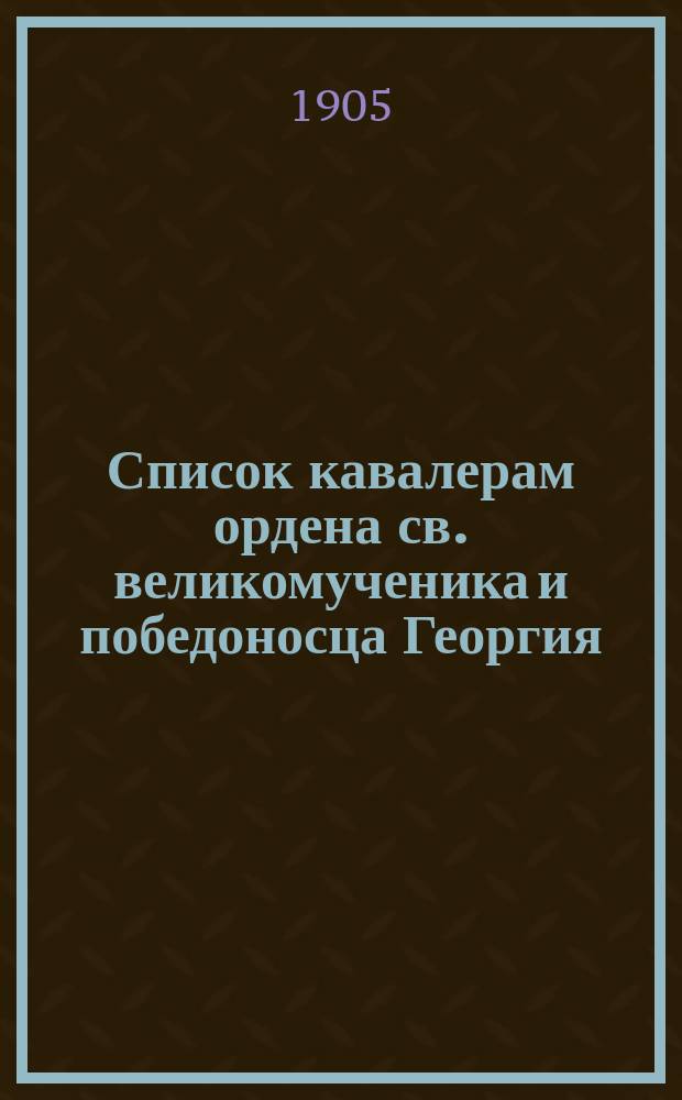 Список кавалерам ордена св. великомученика и победоносца Георгия : составлен по 4 ноября 1905 г