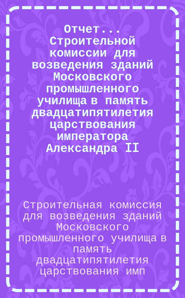 Отчет... Строительной комиссии для возведения зданий Московского промышленного училища в память двадцатипятилетия царствования императора Александра II