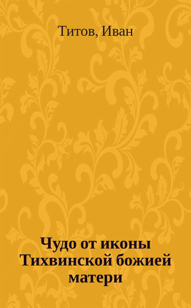Чудо от иконы Тихвинской божией матери; О! Святая мати дева...: Стихотворение / Иван Титов