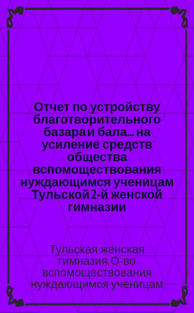 Отчет по устройству благотворительного базара и бала... на усиление средств общества вспомоществования нуждающимся ученицам Тульской 2-й женской гимназии