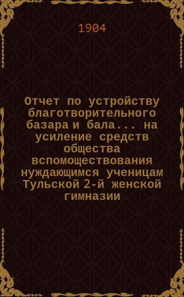 Отчет по устройству благотворительного базара и бала... на усиление средств общества вспомоществования нуждающимся ученицам Тульской 2-й женской гимназии. ... 18 января 1904 г.