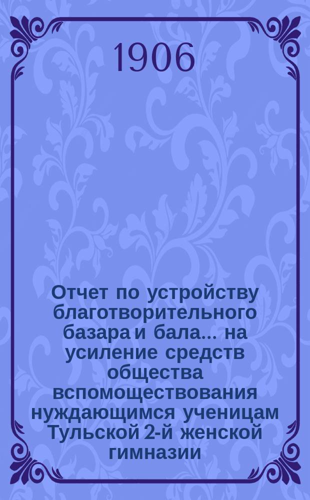 Отчет по устройству благотворительного базара и бала... на усиление средств общества вспомоществования нуждающимся ученицам Тульской 2-й женской гимназии. ... 5 февраля 1906 г.
