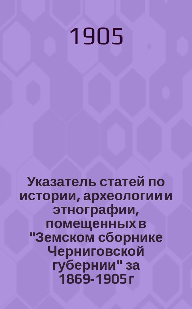 Указатель статей по истории, археологии и этнографии, помещенных в "Земском сборнике Черниговской губернии" за 1869-1905 г.