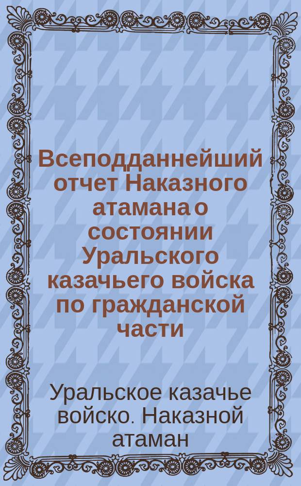 Всеподданнейший отчет Наказного атамана о состоянии Уральского казачьего войска по гражданской части... : С прил.