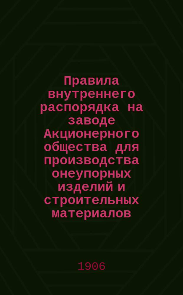 Правила внутреннего распорядка на заводе Акционерного общества для производства онеупорных изделий и строительных материалов : Ст. Лысьва Пермской ж. д. : Утв. 31 авг. 1906 г.