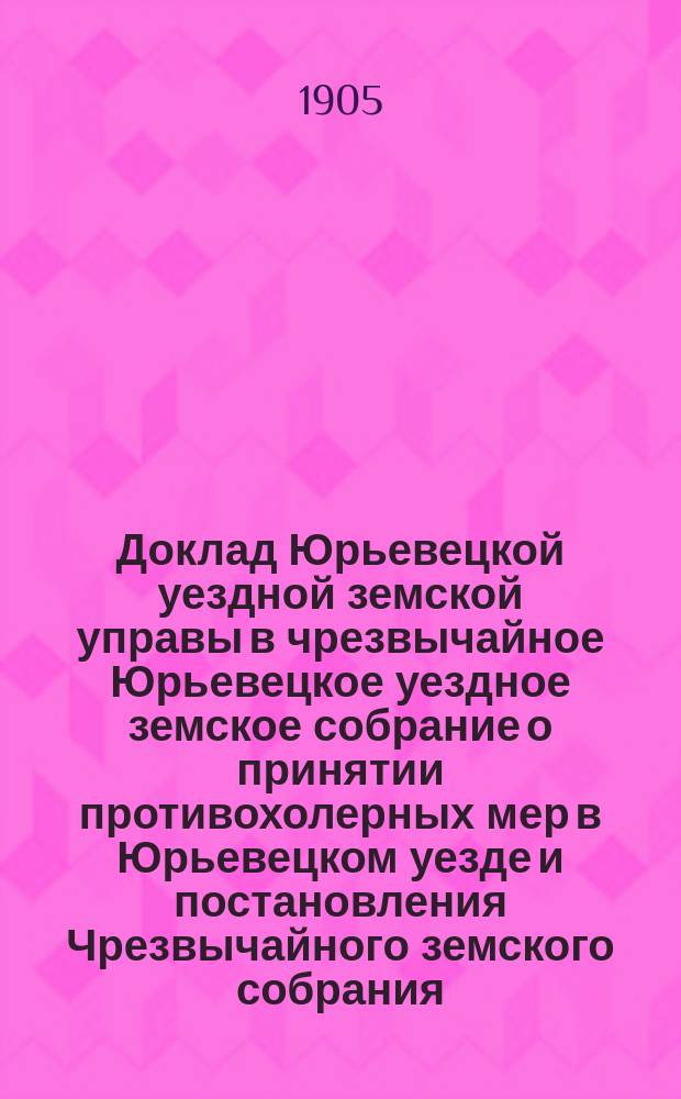 Доклад Юрьевецкой уездной земской управы [в чрезвычайное Юрьевецкое уездное земское собрание] о принятии противохолерных мер в Юрьевецком уезде и постановления Чрезвычайного земского собрания, относящиеся к сему вопросу : 21-го марта 1905 года
