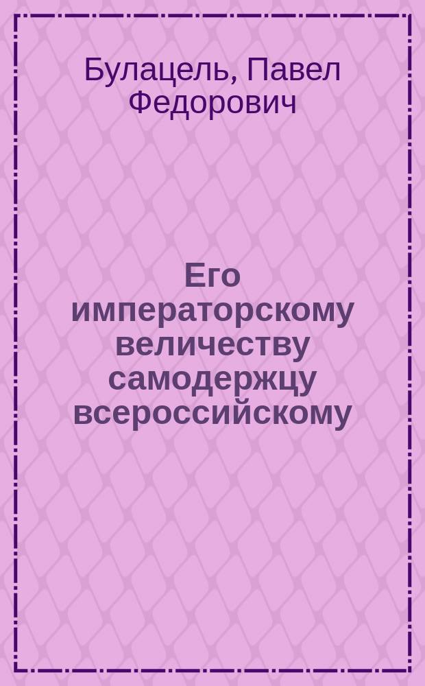 Его императорскому величеству самодержцу всероссийскому : Прошение... присяжного повер. ... Павла Федоровича Булацеля