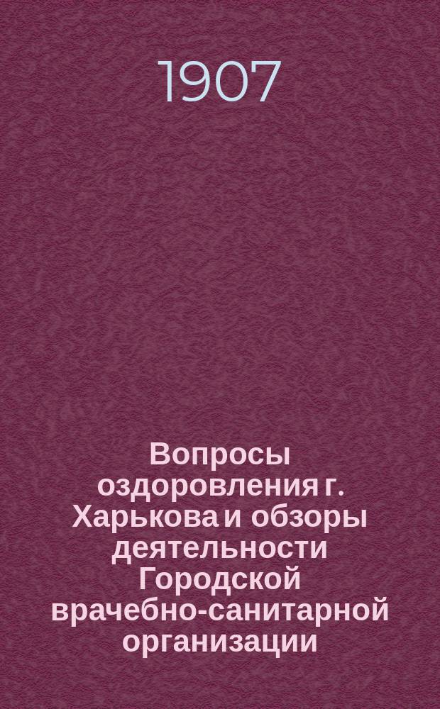 Вопросы оздоровления г. Харькова и обзоры деятельности Городской врачебно-санитарной организации... ... 1907 г. Январь-февраль