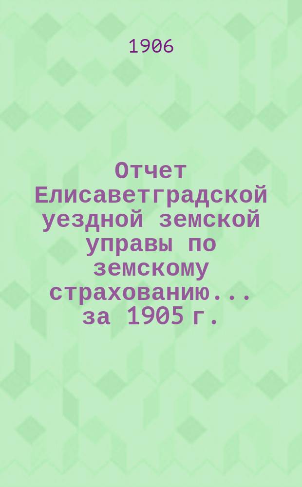 Отчет Елисаветградской уездной земской управы по земскому страхованию... ... за 1905 г.