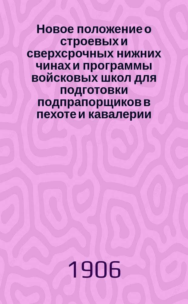 Новое положение о строевых и сверхсрочных нижних чинах и программы войсковых школ для подготовки подпрапорщиков [в пехоте и кавалерии] : Испр. и доп. всеми изменениями, объявленными по 1-е окт. 1906 г